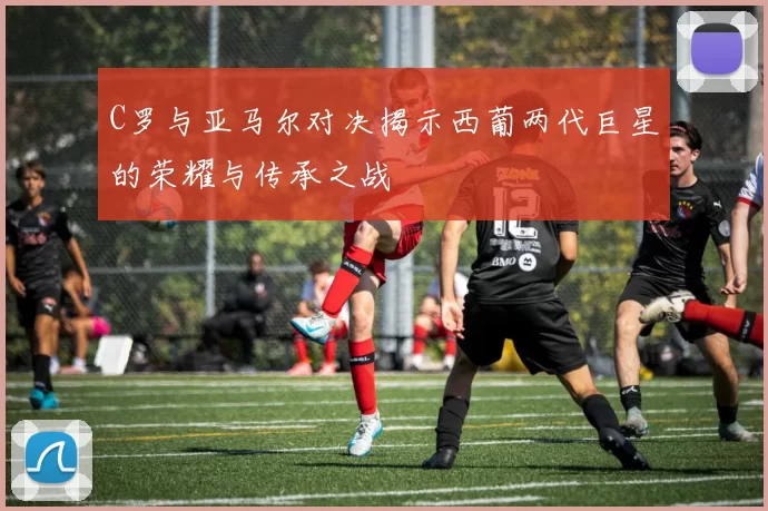 C罗与亚马尔对决揭示西葡两代巨星的荣耀与传承之战