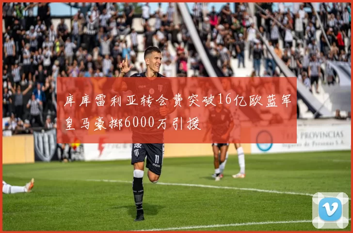 库库雷利亚转会费突破16亿欧蓝军皇马豪掷6000万引援