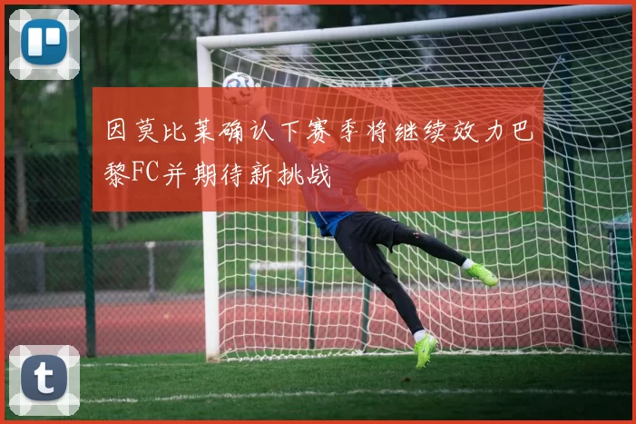 因莫比莱确认下赛季将继续效力巴黎FC并期待新挑战