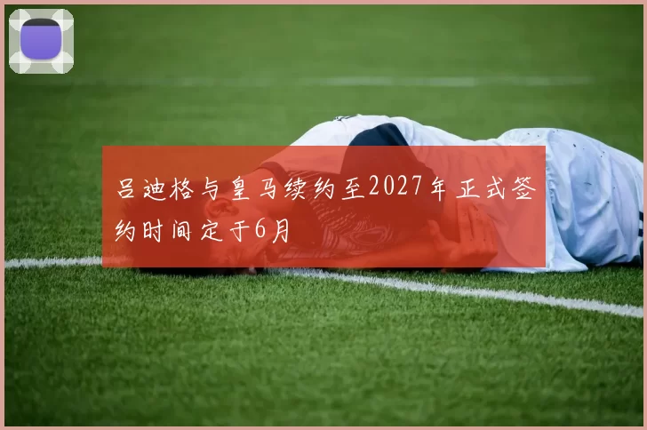 吕迪格与皇马续约至2027年正式签约时间定于6月