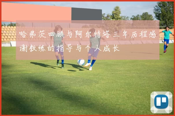 哈弗茨回顾与阿尔特塔三年历程感谢教练的指导与个人成长
