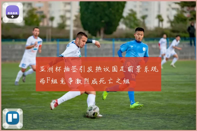 亚洲杯抽签引发热议国足前景乐观而F组竞争激烈成死亡之组
