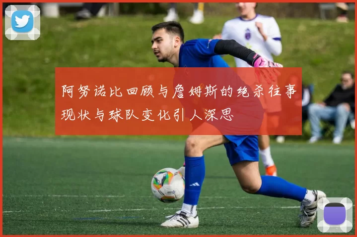 阿努诺比回顾与詹姆斯的绝杀往事现状与球队变化引人深思