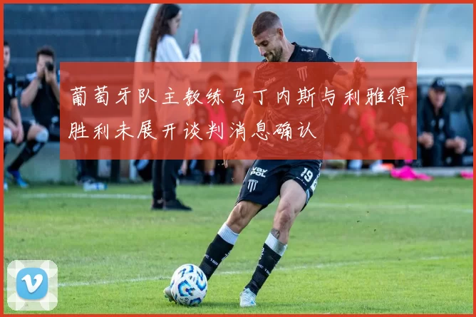 葡萄牙队主教练马丁内斯与利雅得胜利未展开谈判消息确认