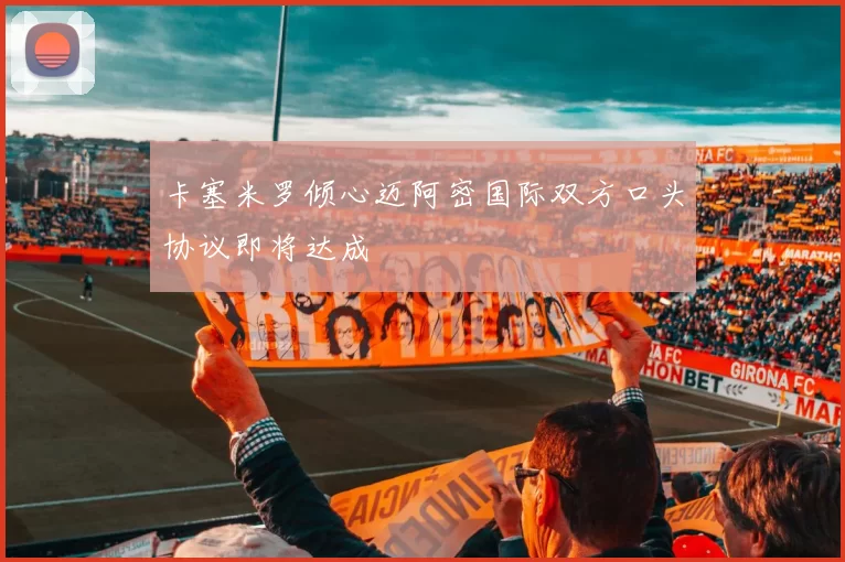 卡塞米罗倾心迈阿密国际双方口头协议即将达成