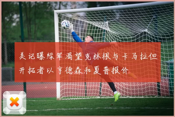 美记曝绿军渴望克林根与卡马拉但开拓者以亨德森和夏普报价