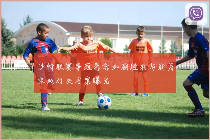 沙特联赛争冠悬念加剧胜利与新月末轮对决方案曝光
