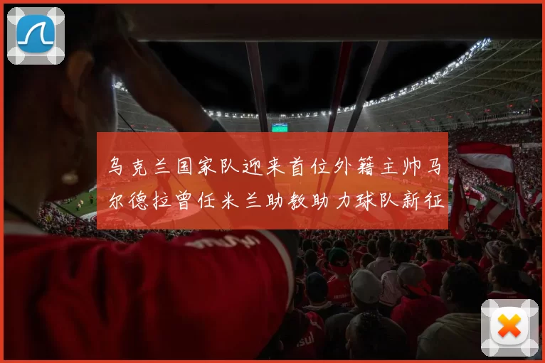 乌克兰国家队迎来首位外籍主帅马尔德拉曾任米兰助教助力球队新征程