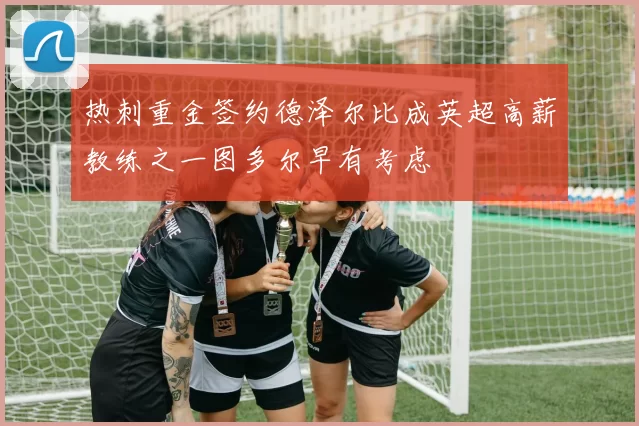 热刺重金签约德泽尔比成英超高薪教练之一图多尔早有考虑