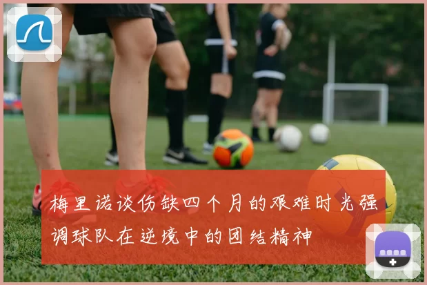 梅里诺谈伤缺四个月的艰难时光强调球队在逆境中的团结精神