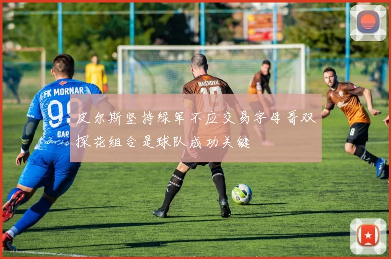 皮尔斯坚持绿军不应交易字母哥双探花组合是球队成功关键