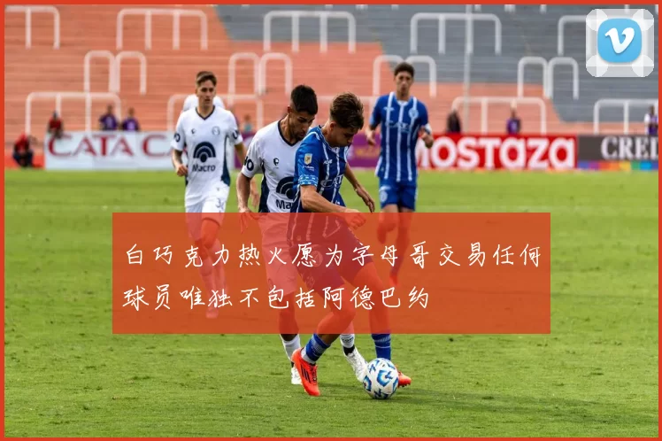 白巧克力热火愿为字母哥交易任何球员唯独不包括阿德巴约