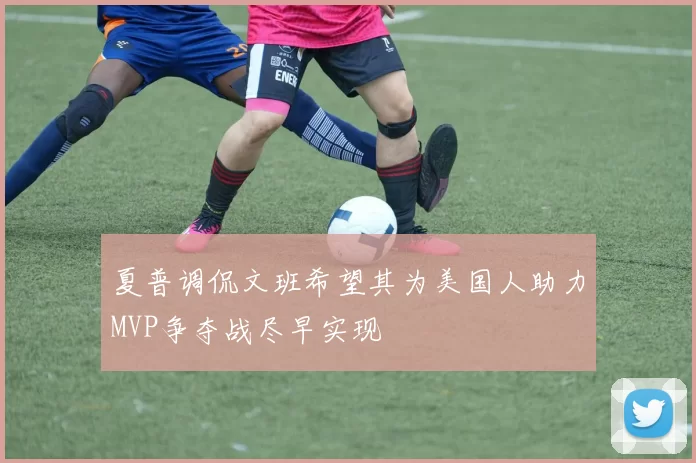 夏普调侃文班希望其为美国人助力MVP争夺战尽早实现