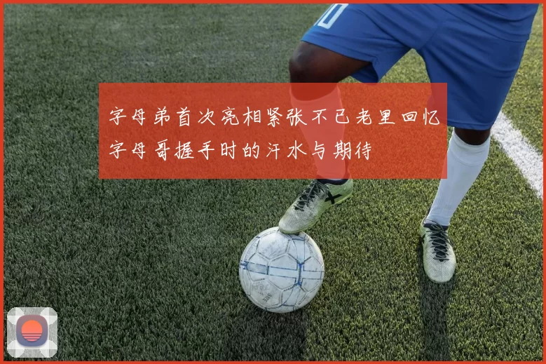字母弟首次亮相紧张不已老里回忆字母哥握手时的汗水与期待
