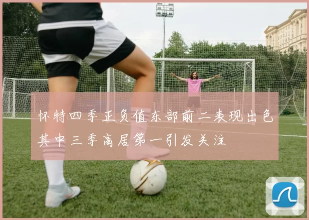 怀特四季正负值东部前二表现出色其中三季高居第一引发关注