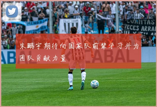 朱鹏宇期待向国家队前辈学习并为团队贡献力量