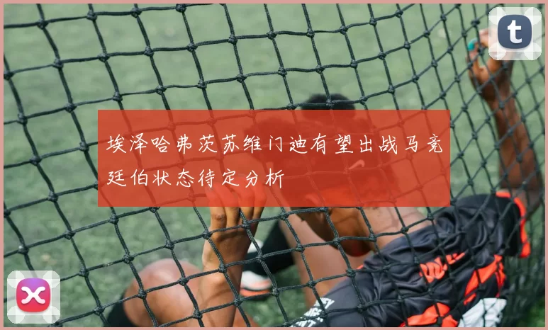 埃泽哈弗茨苏维门迪有望出战马竞廷伯状态待定分析