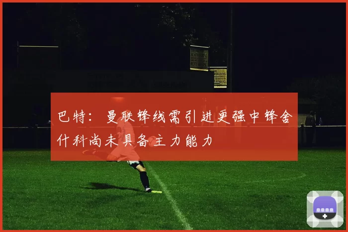 巴特：曼联锋线需引进更强中锋舍什科尚未具备主力能力