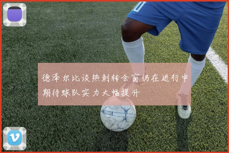 德泽尔比谈热刺转会窗仍在进行中期待球队实力大幅提升